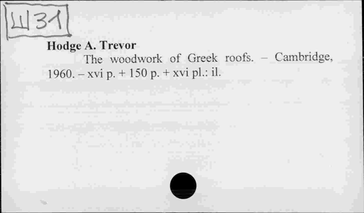 ﻿Hodge A. Trevor
The woodwork of Greek roofs. - Cambridge, 1960. -xvi p. + 150 p. + xvi pl.: il.